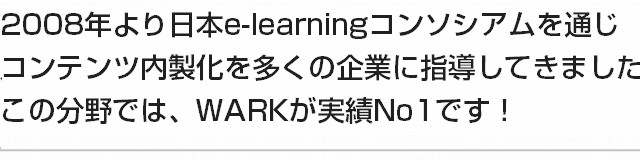 2008年より日本e-learningコンソシアムを通じコンテンツ内製化を多くの企業に指導してきました。この分野では、WARKが実績No1です